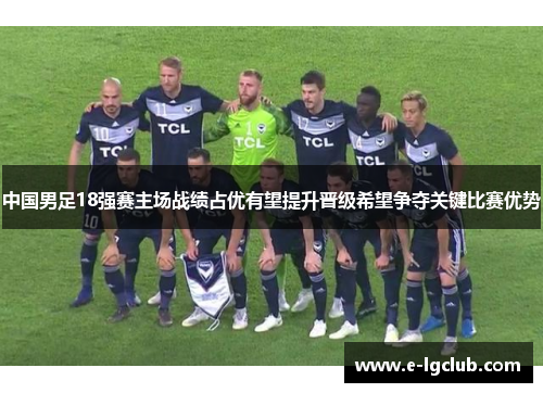 中国男足18强赛主场战绩占优有望提升晋级希望争夺关键比赛优势
