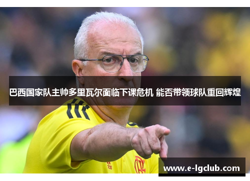 巴西国家队主帅多里瓦尔面临下课危机 能否带领球队重回辉煌