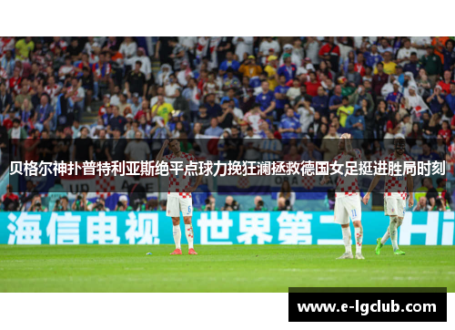 贝格尔神扑普特利亚斯绝平点球力挽狂澜拯救德国女足挺进胜局时刻 贝格尔神扑普特利亚斯绝平点球力挽狂澜拯救德国女足挺进胜局时刻